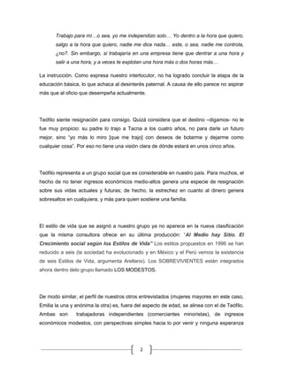 Trabajo para mí…o sea, yo me independizo solo… Yo dentro a la hora que quiero,
       salgo a la hora que quiero, nadie me dice nada… este, o sea, nadie me controla,
       ¿no?. Sin embargo, si trabajaría en una empresa tiene que dentrar a una hora y
       salir a una hora, y a veces te explotan una hora más o dos horas más…

La instrucción. Como expresa nuestro interlocutor, no ha logrado concluir la etapa de la
educación básica, lo que achaca al desinterés paternal. A causa de ello parece no aspirar
más que al oficio que desempeña actualmente.




Teófilo siente resignación para consigo. Quizá considera que el destino –digamos- no le
fue muy propicio: su padre lo trajo a Tacna a los cuatro años, no para darle un futuro
mejor, sino “yo más lo miro [que me trajo] con deseos de botarme y dejarme como
cualquier cosa”. Por eso no tiene una visión clara de dónde estará en unos cinco años.




Teófilo representa a un grupo social que es considerable en nuestro país. Para muchos, el
hecho de no tener ingresos económicos medio-altos genera una especie de resignación
sobre sus vidas actuales y futuras; de hecho, la estrechez en cuanto al dinero genera
sobresaltos en cualquiera, y más para quien sostiene una familia.




El estilo de vida que se asignó a nuestro grupo ya no aparece en la nueva clasificación
que la misma consultora ofrece en su última producción: “Al Medio hay Sitio. El
Crecimiento social según los Estilos de Vida” Los estilos propuestos en 1996 se han
reducido a seis (la sociedad ha evolucionado y en México y el Perú vemos la existencia
de seis Estilos de Vida, argumenta Arellano). Los SOBREVIVIENTES están integrados
ahora dentro delo grupo llamado LOS MODESTOS.




De modo similar, el perfil de nuestros otros entrevistados (mujeres mayores en este caso,
Emilia la una y anónima la otra) es, fuera del aspecto de edad, se alinea con el de Teófilo.
Ambas son       trabajadoras independientes (comerciantes minoristas), de ingresos
económicos modestos, con perspectivas simples hacia lo por venir y ninguna esperanza




                                             2
 
