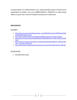 en apoyos ajenos a su trabajo (Gobierno, etc.). Estas entrevistas indican a nosotros que la
segmentación de Arellano, sea como SOBREVIVIENTE o MODESTO es válida porque
refleja a un grupo más o menos homogéneo de personas en nuestro país.




BIBLIOGRAFÍA


INTERNET

    http://www.bnp.gob.pe/snb/data/periodico_mural/2007/02/micelanea/9%20Estilos%20d
     e%20Vidadelosperuanos.pdf
    http://www.arellanomarketing.com/blog/2010/06/la-vision-de-los-estilos-de-vida/
    http://www.munitacna.gob.pe/mpt07/download/EXPOSICION_DE_PLAN_GLORIA_BAYON
     A.pdf
    http://www.mef.gob.pe/contenidos/inv_publica/docs/boletines/boletines_pi/boletin1/bo
     letin_1_articulo_especial.pdf
    http://www.unfpa.org.pe/publicaciones/publicacionesperu/INEI-Mapa-Pobreza-2009.pdf



ENTREVISTAS

    De elaboración propia.




                                            3
 