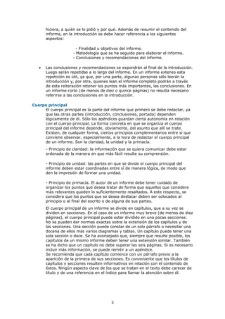hiciera, a quién se lo pidió y por qué. Además de resumir el contenido del
       informe, en la introducción se debe hacer referencia a los siguientes
       aspectos:

                       - Finalidad u objetivos del informe.
                     - Metodología que se ha seguido para elaborar el informe.
                     - Conclusiones y recomendaciones del informe.

   •   Las conclusiones y recomendaciones se expondrán al final de la introducción.
       Luego serán repetidas a lo largo del informe. En un informe extenso esta
       repetición es útil, ya que, por una parte, algunas personas sólo leerán la
       introducción y, por otra, quienes lean el informe completo podrán a través
       de esta reiteración retener los puntos más importantes, las conclusiones. En
       un informe corto (de menos de diez o quince páginas) no resulta necesario
       referirse a las conclusiones en la introducción.

Cuerpo principal
     El cuerpo principal es la parte del informe que primero se debe redactar, ya
     que las otras partes (introducción, conclusiones, portada) dependen
     lógicamente de él. Sólo los apéndices guardan cierta autonomía en relación
     con el cuerpo principal. La forma concreta en que se organiza el cuerpo
     principal del informe depende, obviamente, del asunto que allí se trate.
     Existen, de cualquier forma, ciertos principios complementarios entre sí que
     conviene observar, especialmente, a la hora de redactar el cuerpo principal
     de un informe. Son la claridad, la unidad y la primacía.
       - Principio de claridad: la información que se quiera comunicar debe estar
       ordenada de la manera en que más fácil resulte su comprensión.

       - Principio de unidad: las partes en que se divide el cuerpo principal del
       informe deben estar coordinadas entre sí de manera lógica, de modo que
       den la impresión de formar una unidad.

       - Principio de primacía. El autor de un informe debe tener cuidado de
       organizar los puntos que desea tratar de forma que aquellos que considere
       más relevantes queden lo suficientemente resaltados. A este respecto, se
       considera que los puntos que se desea destacar deben ser colocados al
       principio o al final del escrito o de alguna de sus partes.
       El cuerpo principal de un informe se divide en capítulos, que a su vez se
       dividen en secciones. En el caso de un informe muy breve (de menos de diez
       páginas), el cuerpo principal puede estar dividido en una pocas secciones.
       No se pueden dar normas exactas sobre la extensión de los capítulos y de
       las secciones. Una sección puede constar de un solo párrafo o necesitar una
       docena de ellos más varios diagramas y tablas. Un capítulo puede tener una
       sola sección o doce. Se ha aconsejado que, siempre que resulte posible, los
       capítulos de un mismo informe deben tener una extensión similar. También
       se ha dicho que un capítulo no debe superar las seis páginas. Si es necesario
       incluir más información, se puede remitir a un apéndice.
       Se recomienda que cada capítulo comience con un párrafo previo a la
       aparición de la primera de sus secciones. Es conveniente que los títulos de
       capítulos y secciones resulten informativos en relación con el contenido de
       éstos. Ningún aspecto clave de los que se tratan en el texto debe carecer de
       título y de una referencia en el índice para llamar la atención sobre él.




                                         3
 