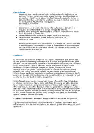 Conclusiones
      Las conclusiones pueden ser referidas en la introducción si el informe es
      extenso. También suelen acompañar a cada capítulo o sección del cuerpo
      principal en relación con el asunto en ellos tratado. De cualquier forma, es
      conveniente incluir en el informe un último capítulo dedicado a reunir todas
      las conclusiones, hayan sido o no expuestas.
      Este capítulo contendrá:

   •   Las conclusiones propiamente dichas, esto es, las que se derivan de lo
       expuesto con anterioridad en el cuerpo principal del informe.
   •   El resto de las principales apreciaciones o juicios de valor realizados por el
       autor a partir de lo ya expuesto.
   •   Las recomendaciones que el autor haga a tenor de lo expuesto.
   •   La relación de las ventajas que se derivarán de adoptar las
       recomendaciones.

       Al igual que en el caso de la introducción, la extensión del capítulo dedicado
       a las conclusiones debe ser proporcional al tamaño del cuerpo principal del
       informe. Así mismo, se recomienda que las conclusiones no sobrepasen en
       ningún caso las seis páginas.


Apéndices

La función de los apéndices es recoger toda aquella información que, por un lado,
se cree que resultaría farragoso consignar en el cuerpo principal del informe, pero
por otro, también se cree que tiene el suficiente interés como para figurar, de algún
modo, en el informe. En otras palabras, sólo se debe apelar al apoyo que en
relación con el cuerpo principal suponen los apéndices cuando se estime
verdaderamente necesario. En caso contrario, la información suplementaria se
deberá incluir en los "papeles de trabajo" que acompañan a la elaboración del
informe (y que pueden ser solicitados en cualquier momento por el lector de éste),
pero no en el propio informe. Estamos ante una aplicación de la regla según la cual
un informe debe ser tan breve como sea posible.

Si bien los apéndices pueden recoger todo tipo de información, hay ciertas clases
de ella que normalmente figuran como apéndices. En general las tablas de cifras
largas y complicadas, las comprobaciones matemáticas, los fragmentos largos de
otros informes, las muestras de documentos, los glosarios, las bibliografías y las
listas de notas y referencias deben excluirse del texto e incluirse al final del informe
en atención a aquellos lectores que necesitan comprobar los detalles. Se exceptúan
de esta norma los casos en que uno de los objetivos principales del informe sea
aportar una tabla de cifras concretas.

Se debe hacer referencia en el texto a todo el material incluido en los apéndices.

Algunas veces esta referencia adoptará la forma de una tabla abreviada o de un
breve resumen o de detalles importantes del material que se ofrece ampliado en los
apéndices.




                                           4
 