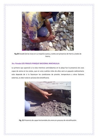 Fig.20 Estudió de las rocas en su mayoría cuarzo, y lutita con presencia de hierro y óxido de
                                              hierro.


3ra. Parada LOS FRAILES-PARQUE NACIONAL MACHALILLA

Lo primero que apareció a la vista mientras caminábamos en la playa fue la presencia de unas
capas de arena en las costas, que en unos cuántos miles de años será un paquete sedimentario
esto depende de si lo favorecen las condiciones de presión, temperatura y otros factores
externos, es decir está en proceso de estratificarse.




          Fig. 21 Presencia de capas horizontales de arena en proceso de estratificación.
 