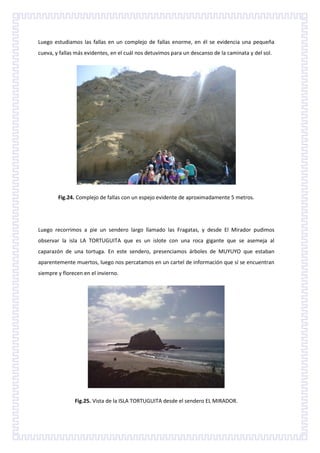 Luego estudiamos las fallas en un complejo de fallas enorme, en él se evidencia una pequeña
cueva, y fallas más evidentes, en el cuál nos detuvimos para un descanso de la caminata y del sol.




        Fig.24. Complejo de fallas con un espejo evidente de aproximadamente 5 metros.




Luego recorrimos a pie un sendero largo llamado las Fragatas, y desde El Mirador pudimos
observar la isla LA TORTUGUITA que es un islote con una roca gigante que se asemeja al
caparazón de una tortuga. En este sendero, presenciamos árboles de MUYUYO que estaban
aparentemente muertos, luego nos percatamos en un cartel de información que sí se encuentran
siempre y florecen en el invierno.




               Fig.25. Vista de la ISLA TORTUGUITA desde el sendero EL MIRADOR.
 