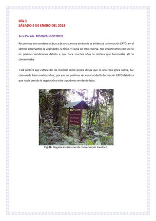 DÍA 3
SÁBADO 5 DE ENERO DEL 2013

1era Parada. RESERVA JOCOTOCO

Recorrimos este sendero en busca de una cantera en donde se evidencia la formación CAYO, en el
camino observamos la vegetación, la flora, y fauna de esta reserva. Nos encontramos con un río
en pésimas condiciones debido a que hace muchos años la cantera que funcionaba allí lo
contaminaba.


Está cantera que extraía del río material cómo piedra chispa que es una roca ígnea nativa, fue
clausurada hace muchos años, por eso no pudimos ver con claridad la formación CAYO debido a
que había crecido la vegetación y sólo la pudimos ver desde lejos.




                      Fig.26. Llegada a la Reserva de conservación Jocotoco.
 
