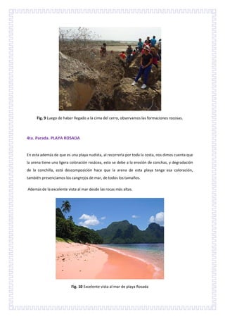 Fig. 9 Luego de haber llegado a la cima del cerro, observamos las formaciones rocosas.



4ta. Parada. PLAYA ROSADA


En esta además de que es una playa nudista, al recorrerla por toda la costa, nos dimos cuenta que
la arena tiene una ligera coloración rosácea, esto se debe a la erosión de conchas, y degradación
de la conchilla, está descomposición hace que la arena de esta playa tenga esa coloración,
también presenciamos los cangrejos de mar, de todos los tamaños.

Además de la excelente vista al mar desde las rocas más altas.




                         Fig. 10 Excelente vista al mar de playa Rosada
 