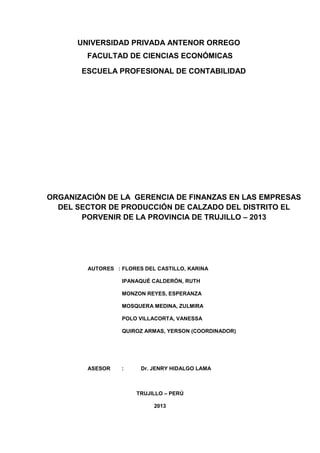 UNIVERSIDAD PRIVADA ANTENOR ORREGO
        FACULTAD DE CIENCIAS ECONÓMICAS

       ESCUELA PROFESIONAL DE CONTABILIDAD




ORGANIZACIÓN DE LA GERENCIA DE FINANZAS EN LAS EMPRESAS
  DEL SECTOR DE PRODUCCIÓN DE CALZADO DEL DISTRITO EL
       PORVENIR DE LA PROVINCIA DE TRUJILLO – 2013




        AUTORES : FLORES DEL CASTILLO, KARINA

                  IPANAQUÉ CALDERÓN, RUTH

                  MONZON REYES, ESPERANZA

                  MOSQUERA MEDINA, ZULMIRA

                  POLO VILLACORTA, VANESSA

                  QUIROZ ARMAS, YERSON (COORDINADOR)




        ASESOR    :     Dr. JENRY HIDALGO LAMA



                      TRUJILLO – PERÚ

                            2013
 