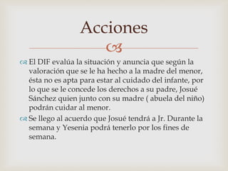 
 El DIF evalúa la situación y anuncia que según la
valoración que se le ha hecho a la madre del menor,
ésta no es apta para estar al cuidado del infante, por
lo que se le concede los derechos a su padre, Josué
Sánchez quien junto con su madre ( abuela del niño)
podrán cuidar al menor.
 Se llego al acuerdo que Josué tendrá a Jr. Durante la
semana y Yesenia podrá tenerlo por los fines de
semana.
Acciones
 