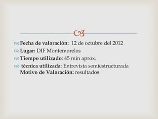 
 Fecha de valoración: 12 de octubre del 2012
 Lugar: DIF Montemorelos
 Tiempo utilizado: 45 min aprox.
 técnica utilizada: Entrevista semiestructurada
Motivo de Valoración: resultados
 