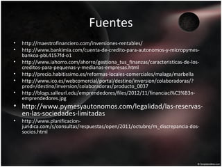 Fuentes
• http://maestrofinanciero.com/inversiones-rentables/
• http://www.bankimia.com/cuenta-de-credito-para-autonomos-y-micropymes-
bankoa-pbL4157fd-o1
• http://www.iahorro.com/ahorro/gestiona_tus_finanzas/caracteristicas-de-los-
creditos-para-pequenas-y-medianas-empresas.html
• http://precio.habitissimo.es/reformas-locales-comerciales/malaga/marbella
• http://www.ico.es/webcomercial/portal/destino/inversion/colaboradoras/?
prod=/destino/inversion/colaboradoras/producto_0037
• http://blogs.salleurl.edu/emprendedores/files/2012/11/financiaci%C3%B3n-
emprendedores.jpg
• http://www.pymesyautonomos.com/legalidad/las-reservas-
en-las-sociedades-limitadas
• http://www.planificacion-
juridica.com/s/consultas/respuestas/open/2011/octubre/m_discrepancia-dos-
socios.html
 