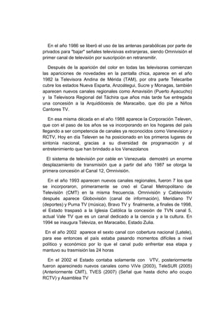 En el año 1986 se liberó el uso de las antenas parabólicas por parte de
privados para "bajar" señales televisivas extranjeras, siendo Omnivisión el
primer canal de televisión por suscripción en retransmitir.
Después de la aparición del color en todas las televisoras comienzan
las apariciones de novedades en la pantalla chica, aparece en el año
1982 la Televisora Andina de Mérida (TAM), por otra parte Telecaribe
cubre los estados Nueva Esparta, Anzoátegui, Sucre y Monagas, también
aparecen nuevos canales regionales como Amavisión (Puerto Ayacucho)
y la Televisora Regional del Táchira que años más tarde fue entregada
una concesión a la Arquidiócesis de Maracaibo, que dio pie a Niños
Cantores TV.
En esa misma década en el año 1988 aparece la Corporación Televen,
que con el paso de los años se va incorporando en los hogares del país
llegando a ser competencia de canales ya reconocidos como Venevision y
RCTV, Hoy en día Televen se ha posicionado en los primeros lugares de
sintonía nacional, gracias a su diversidad de programación y al
entretenimiento que han brindado a los Venezolanos
El sistema de televisión por cable en Venezuela demostró un enorme
desplazamiento de transmisión que a partir del año 1987 se otorga la
primera concesión al Canal 12, Omnivisión.
En el año 1993 aparecen nuevos canales regionales, fueron 7 los que
se incorporaron, primeramente se creó el Canal Metropolitano de
Televisión (CMT) en la misma frecuencia. Omnivisión y Cablevisión
después aparece Globovisión (canal de información), Meridiano TV
(deportes) y Puma TV (música), Bravo TV y finalmente, a finales de 1998,
el Estado traspasó a la Iglesia Católica la concesión de TVN canal 5,
actual Vale TV que es un canal dedicado a la ciencia y a la cultura. En
1994 se inaugura Televiza, en Maracaibo, Estado Zulia.
En el año 2002 aparece el sexto canal con cobertura nacional (Latele),
para ese entonces el país estaba pasando momentos difíciles a nivel
político y económico por lo que el canal pudo enfrentar esa etapa y
mantuvo su trasmisión las 24 horas
En el 2002 el Estado contaba solamente con VTV, posteriormente
fueron aparecinedo nuevos canales como ViVe (2003), TeleSUR (2005)
(Anteriormente CMT), TVES (2007) (Señal que hasta dicho año ocupo
RCTV) y Asamblea TV
 