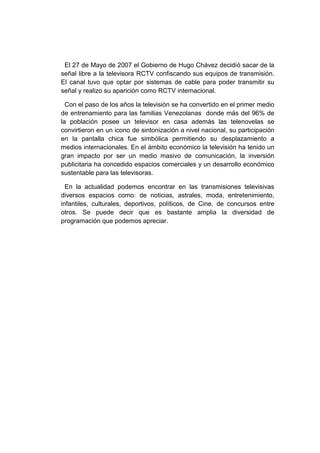 El 27 de Mayo de 2007 el Gobierno de Hugo Chávez decidió sacar de la
señal libre a la televisora RCTV confiscando sus equipos de transmisión.
El canal tuvo que optar por sistemas de cable para poder transmitir su
señal y realizo su aparición como RCTV internacional.
Con el paso de los años la televisión se ha convertido en el primer medio
de entrenamiento para las familias Venezolanas donde más del 96% de
la población posee un televisor en casa además las telenovelas se
convirtieron en un icono de sintonización a nivel nacional, su participación
en la pantalla chica fue simbólica permitiendo su desplazamiento a
medios internacionales. En el ámbito económico la televisión ha tenido un
gran impacto por ser un medio masivo de comunicación, la inversión
publicitaria ha concedido espacios comerciales y un desarrollo económico
sustentable para las televisoras.
En la actualidad podemos encontrar en las transmisiones televisivas
diversos espacios como: de noticias, astrales, moda, entretenimiento,
infantiles, culturales, deportivos, políticos, de Cine, de concursos entre
otros. Se puede decir que es bastante amplia la diversidad de
programación que podemos apreciar.
 