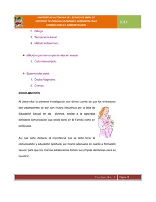 UNIVERSIDAD AUTÓNOMA DEL ESTADO DE HIDALGO
INSTITUTO DE CIENCIAS ECONÓMICO ADMINISTRATIVAS
LICENCIATURA EN ADMINISTRACIÓN
2013
E q u i p o N o . 3 Página 19
2. Billings.
3. Temperatura basal.
4. Método sintotérmico.
Métodos que interrumpen la relación sexual.
1. Coito interrumpido.
Espermicidas solos.
1. Óvulos Vaginales.
2. Cremas.
CONCLUSIONES
Al desarrollar la presente investigación nos dimos cuenta de que los embarazos
den adolescentes se dan con mucha frecuencia por la falta de
Educación Sexual en los jóvenes, debido a la agravada
deficiente comunicación que existe tanto en la Familia como en
la Escuela.
Así que cabe destacar la importancia que se debe tener la
comunicación y educación oportuna; así mismo adecuada en cuanto a formación
sexual; para que los mismos adolescentes tomen sus propias decisiones para su
beneficio.
 