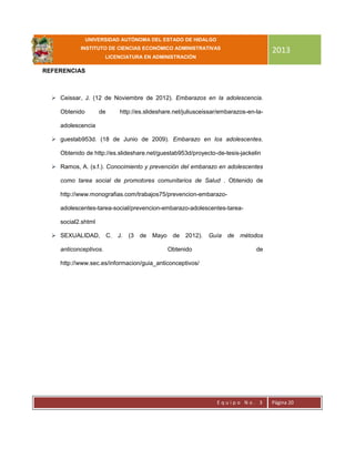 UNIVERSIDAD AUTÓNOMA DEL ESTADO DE HIDALGO
INSTITUTO DE CIENCIAS ECONÓMICO ADMINISTRATIVAS
LICENCIATURA EN ADMINISTRACIÓN
2013
E q u i p o N o . 3 Página 20
REFERENCIAS
 Ceissar, J. (12 de Noviembre de 2012). Embarazos en la adolescencia.
Obtenido de http://es.slideshare.net/juliusceissar/embarazos-en-la-
adolescencia
 guestab953d. (18 de Junio de 2009). Embarazo en los adolescentes.
Obtenido de http://es.slideshare.net/guestab953d/proyecto-de-tesis-jackelin
 Ramos, A. (s.f.). Conocimiento y prevención del embarazo en adolescentes
como tarea social de promotores comunitarios de Salud . Obtenido de
http://www.monografias.com/trabajos75/prevencion-embarazo-
adolescentes-tarea-social/prevencion-embarazo-adolescentes-tarea-
social2.shtml
 SEXUALIDAD, C. J. (3 de Mayo de 2012). Guía de métodos
anticonceptivos. Obtenido de
http://www.sec.es/informacion/guia_anticonceptivos/
 