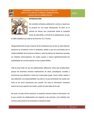 UNIVERSIDAD AUTÓNOMA DEL ESTADO DE HIDALGO
INSTITUTO DE CIENCIAS ECONÓMICO ADMINISTRATIVAS
LICENCIATURA EN ADMINISTRACIÓN
2013
E q u i p o N o . 3 Página 2
INTRODUCCIÓN
Se considera embarazo adolecente o precoz a aquel que
se produce en una mujer adolescente, es decir en el
periodo de tiempo que comprende desde la pubertad
(inicio de edad fértil) y el final de la adolescencia; ya que
la OMS establece que esta se da entre los 10 y 19 años.
Desgraciadamente la gran mayoría de los embarazos que se dan en esta edad tan
temprana se consideran como no deseados; debido a que son provocados por la
irresponsabilidad de los jóvenes al llevar a cabo la práctica de relaciones sexuales
sin métodos anticonceptivos, los cuales ayudan a reducir significativamente las
posibilidades de una fecundación en las mujeres fértiles.
Vale la pena tratar de que los adolescentes reflexionen sobre esta problemática;
porque les acarreara diversas implicaciones de salud, psicológicas, sociales y
económicas que afectarán a todos los involucrados (papá, mamá, bebé); debido a
que obtendrán una responsabilidad muy alta en la que aumentarán los costos; por
tanto es de suma importancia que cuenten con toda la información necesaria
acerca de lo que significa ser madre y padre en esta etapa de la vida.
Así pues, en este informe daremos un pequeño resumen sobre la información con
la que cuentan los adolescentes con respecto a las acciones y los métodos que
conocen para prevenir los embarazos a temprana edad.
 