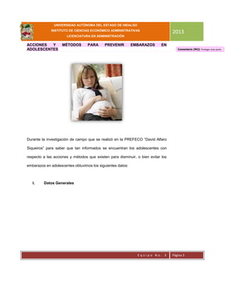 UNIVERSIDAD AUTÓNOMA DEL ESTADO DE HIDALGO
INSTITUTO DE CIENCIAS ECONÓMICO ADMINISTRATIVAS
LICENCIATURA EN ADMINISTRACIÓN
2013
E q u i p o N o . 3 Página 3
ACCIONES Y MÉTODOS PARA PREVENIR EMBARAZOS EN
ADOLESCENTES
Durante la investigación de campo que se realizó en la PREFECO “David Alfaro
Siqueiros” para saber que tan informados se encuentran los adolescentes con
respecto a las acciones y métodos que existen para disminuir, o bien evitar los
embarazos en adolescentes obtuvimos los siguientes datos:
I. Datos Generales
Comentario [M2]: Proteger esta parte.
 