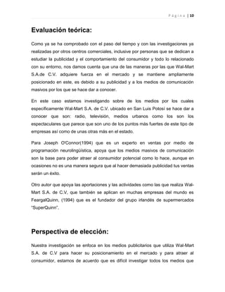 P á g i n a | 10
Evaluación teórica:
Como ya se ha comprobado con el paso del tiempo y con las investigaciones ya
realizadas por otros centros comerciales, inclusive por personas que se dedican a
estudiar la publicidad y el comportamiento del consumidor y todo lo relacionado
con su entorno, nos damos cuenta que una de las maneras por las que Wal-Mart
S.A.de C.V. adquiere fuerza en el mercado y se mantiene ampliamente
posicionado en este, es debido a su publicidad y a los medios de comunicación
masivos por los que se hace dar a conocer.
En este caso estamos investigando sobre de los medios por los cuales
específicamente Wal-Mart S.A. de C.V. ubicado en San Luis Potosí se hace dar a
conocer que son: radio, televisión, medios urbanos como los son los
espectaculares que parece que son uno de los puntos más fuertes de este tipo de
empresas así como de unas otras más en el estado.
Para Joseph O'Connor(1994) que es un experto en ventas por medio de
programación neurolingüística, apoya que los medios masivos de comunicación
son la base para poder atraer al consumidor potencial como lo hace, aunque en
ocasiones no es una manera segura que al hacer demasiada publicidad tus ventas
serán un éxito.
Otro autor que apoya las aportaciones y las actividades como las que realiza Wal-
Mart S.A. de C.V, que también se aplican en muchas empresas del mundo es
FeargalQuinn, (1994) que es el fundador del grupo irlandés de supermercados
“SuperQuinn”.
Perspectiva de elección:
Nuestra investigación se enfoca en los medios publicitarios que utiliza Wal-Mart
S.A. de C.V para hacer su posicionamiento en el mercado y para atraer al
consumidor, estamos de acuerdo que es difícil investigar todos los medios que
 