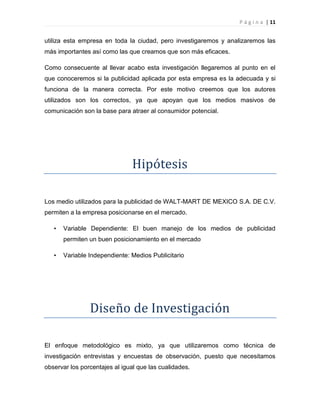 P á g i n a | 11
utiliza esta empresa en toda la ciudad, pero investigaremos y analizaremos las
más importantes así como las que creamos que son más eficaces.
Como consecuente al llevar acabo esta investigación llegaremos al punto en el
que conoceremos si la publicidad aplicada por esta empresa es la adecuada y si
funciona de la manera correcta. Por este motivo creemos que los autores
utilizados son los correctos, ya que apoyan que los medios masivos de
comunicación son la base para atraer al consumidor potencial.
Hipótesis
Los medio utilizados para la publicidad de WALT-MART DE MEXICO S.A. DE C.V.
permiten a la empresa posicionarse en el mercado.
• Variable Dependiente: El buen manejo de los medios de publicidad
permiten un buen posicionamiento en el mercado
• Variable Independiente: Medios Publicitario
Diseño de Investigación
El enfoque metodológico es mixto, ya que utilizaremos como técnica de
investigación entrevistas y encuestas de observación, puesto que necesitamos
observar los porcentajes al igual que las cualidades.
 