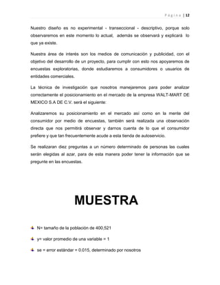 P á g i n a | 12
Nuestro diseño es no experimental - transeccional - descriptivo, porque solo
observaremos en este momento lo actual, además se observará y explicará lo
que ya existe.
Nuestra área de interés son los medios de comunicación y publicidad, con el
objetivo del desarrollo de un proyecto, para cumplir con esto nos apoyaremos de
encuestas exploratorias, donde estudiaremos a consumidores o usuarios de
entidades comerciales.
La técnica de investigación que nosotros manejaremos para poder analizar
correctamente el posicionamiento en el mercado de la empresa WALT-MART DE
MEXICO S.A DE C.V. será el siguiente:
Analizaremos su posicionamiento en el mercado así como en la mente del
consumidor por medio de encuestas, también será realizada una observación
directa que nos permitirá observar y darnos cuenta de lo que el consumidor
prefiere y que tan frecuentemente acude a esta tienda de autoservicio.
Se realizaran diez preguntas a un número determinado de personas las cuales
serán elegidas al azar, para de esta manera poder tener la información que se
pregunte en las encuestas.
N= tamaño de la población de 400,521
y= valor promedio de una variable = 1
se = error estándar = 0.015, determinado por nosotros
MUESTRA
 