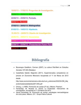 P á g i n a | 28
10/02/13 – 17/02/13: Preguntas de Investigación.
18/02/13 – 20/02/13: Marco Teórico.
22/02/13 – 23/02/13: Portada.
26/02/13: Revision
27/02/13 – 28/02/13: Bibliografías.
01/03/13 – 14/03/13: Hipótesis.
15 /03/13 – 24/03/13: Diseño de Investigación.
25/03/13 – 29/03/13: Vacaciones
01/04/13 :Entrega de Correcciones
02/04/13 – 03/04/13 : Presentación Power Point
04/04/13 : Entrega
Bibliografía
Bocanegra Gastélum, Carmen (2007). La cultura Wal-Mart en Estudios
Sociales 197-203 (Redalyc)
Castañeda Sabido Alejandro (2011). Supermercados competencia en
precios en Economía Mexicana recuperado el 11 de Marzo de 2013
desde
http://www.economiamexicana.cide.edu/num_anteriores/XXI2/04.EM_Alej
androCastanedaSabido(297-349).pdf
Chong, J. (1999). Promoción de ventas (2ª ed.). México: Pearson.
Fernández, M. Ricardo D. (2010) La Publicidad. Intercambio de
monografías, recuperado el 11 de Marzo de 2013
Garza Gorostieta, M. Promoción de ventas: estrategias mercadológicas
de corto plazo. México, D.F.: Grupo Patria Cultural
 