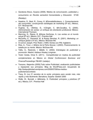 P á g i n a | 29
Gavilanes Bravo, Susana (2008). Medios de comunicación, publicidad y
consumismo en Revista semestral Humanidades y Educación 57-60
(Redalyc)
Hawkins, D., Best, R., Coney, K. &DometteNicolesco, J. Comportamiento
del consumidor: construyendo estrategias de marketing (9ª ed.). México,
D.F: McGraw-Hill.
Hughes, G., I.McKee, D., II.Singler, C. &III.Cevallos, G. (2000).
Administración de ventas: un enfoque de orientación profesional. México:
International Thomson.
Manning, G., Reece, B. &Deras Quiñones, A. Las ventas en el mundo
actual (6ª ed.). México, D.F.: Prentice Hall
McCarthy, E., Perreault, W. & Rosas Sánchez, R. (2001). Marketing: un
enfoque global (13ª ed.). México: McGraw-Hill.
O´connor Joseph, Prior Robin. (1994) Ventas con PNl, Inglaterra
Ríes, A., Trout, J. &Sáinz de la Peña Alcocer, t.(2003). Posicionamiento: la
batalla por su mente. México: McGraw-Hill.
Tellis, G., Redondo, I. &Belló, C. (2002). Estrategias de publicidad y
promoción. Madrid: Addison Wesley Longman.
Terán Varela, Omar E. (2011). Competitividad en medios de publicidad
complementaria en México en Global Conferenceon Business and
FinanceProceedings 796-801 (redalyc)
Toscana, Alejandra (2009).Todo sobre Publicidad; analizando publicidades
y repasando sus principios. Blog de WordPress.com recuperado de
http://todopublicidad.wordpress.com/2009/07/06/los-medios-
publicitariosContexto:
Tracy, B. Los 21 secretos de la venta: principios para vender más, más
rápido y más fácilmente. Barcelona, España: Gestión 2000
Wells, W., Burnett, J. &Moriarty, S. Publicidad: principios y prácticas (3ª
ed.). México, D.F.: Prentice Hall
 