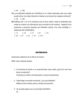 P á g i n a | 31
( ) Si ( ) No
19.¿La publicidad utilizada por Wal-Mart es un medio adecuado para que usted
pueda tomar una mejor decisión al realizar una compra de cualquier producto?
( ) Si ( ) No
20.Califique del 1 al 10 la confianza que le tiene usted a toda la publicidad que
recibe en cuanto a la información que se brinda en las mismas, respecto a los
productos o servicios ofrecidos por Wal-Mart, siendo 10 lo más confiable y 1
totalmente NO CONFIABLE.
( ) 1 ( ) 2 ( ) 3 ( )4 ( ) 5
( ) 6 ( ) 7 ( ) 8 ( ) 9 ( ) 10
ENTREVISTA
Destinada a Maestros de la Rama de Ventas
MDG Jesús Alderete Zapata
1. Al momento de entrar a un supermercado, para usted ¿qué es lo que más
llama su atención?
Productos en oferta, de temporada y nuevos lanzamientos.
2. Usted elige una tienda comercial, ¿con que finalidad?
Balance entre surtido, precio y tiempo de recorrido.
3. Ah acudido alguna vez a las tiendas Wal-Mart?
Sí.
 