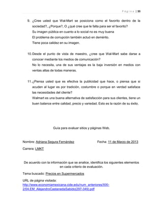 P á g i n a | 33
9. ¿Cree usted que Wal-Mart se posiciona como el favorito dentro de la
sociedad?, ¿Porque?, O ¿qué cree que le falta para ser el favorito?
Su imagen pública en cuanto a lo social no es muy buena
El problema de corrupción también actuó en demérito.
Tiene poca calidez en su imagen.
10.Desde el punto de vista de maestro, ¿cree que Wal-Mart sabe darse a
conocer mediante los medios de comunicación?
No lo necesita, una de sus ventajas es la baja inversión en medios con
ventas altas de todas maneras.
11.¿Piensa usted que es efectiva la publicidad que hace, o piensa que si
acuden al lugar es por tradición, costumbre o porque en verdad satisface
las necesidades del cliente?
Walmart es una buena alternativa de satisfacción para sus clientes, tiene un
buen balance entre calidad, precio y variedad. Esto es la razón de su éxito.
Guía para evaluar sitios y páginas Web.
Nombre: Adriana Segura Fernández Fecha: 11 de Marzo de 2013
Carrera: LMKT
De acuerdo con la información que se analice, identifica los siguientes elementos
en cada criterio de evaluación.
Tema buscado: Precios en Supermercados
URL de página visitada:
http://www.economiamexicana.cide.edu/num_anteriores/XXI-
2/04.EM_AlejandroCastanedaSabido(297-349).pdf
 