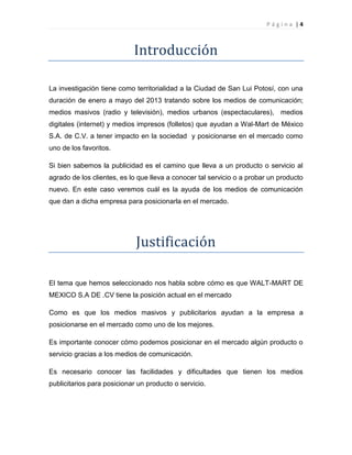 P á g i n a | 4
Introducción
La investigación tiene como territorialidad a la Ciudad de San Lui Potosí, con una
duración de enero a mayo del 2013 tratando sobre los medios de comunicación;
medios masivos (radio y televisión), medios urbanos (espectaculares), medios
digitales (internet) y medios impresos (folletos) que ayudan a Wal-Mart de México
S.A. de C.V. a tener impacto en la sociedad y posicionarse en el mercado como
uno de los favoritos.
Si bien sabemos la publicidad es el camino que lleva a un producto o servicio al
agrado de los clientes, es lo que lleva a conocer tal servicio o a probar un producto
nuevo. En este caso veremos cuál es la ayuda de los medios de comunicación
que dan a dicha empresa para posicionarla en el mercado.
Justificación
El tema que hemos seleccionado nos habla sobre cómo es que WALT-MART DE
MEXICO S.A DE .CV tiene la posición actual en el mercado
Como es que los medios masivos y publicitarios ayudan a la empresa a
posicionarse en el mercado como uno de los mejores.
Es importante conocer cómo podemos posicionar en el mercado algún producto o
servicio gracias a los medios de comunicación.
Es necesario conocer las facilidades y dificultades que tienen los medios
publicitarios para posicionar un producto o servicio.
 