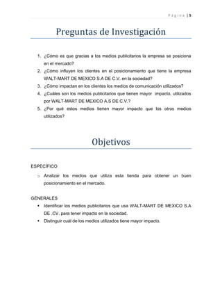 P á g i n a | 5
Preguntas de Investigación
1. ¿Cómo es que gracias a los medios publicitarios la empresa se posiciona
en el mercado?
2. ¿Cómo influyen los clientes en el posicionamiento que tiene la empresa
WALT-MART DE MEXICO S.A DE C.V. en la sociedad?
3. ¿Cómo impactan en los clientes los medios de comunicación utilizados?
4. ¿Cuáles son los medios publicitarios que tienen mayor impacto, utilizados
por WALT-MART DE MEXICO A.S DE C.V.?
5. ¿Por qué estos medios tienen mayor impacto que los otros medios
utilizados?
Objetivos
ESPECÍFICO
o Analizar los medios que utiliza esta tienda para obtener un buen
posicionamiento en el mercado.
GENERALES
 Identificar los medios publicitarios que usa WALT-MART DE MEXICO S.A
DE .CV. para tener impacto en la sociedad.
 Distinguir cuál de los medios utilizados tiene mayor impacto.
 