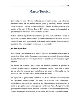 P á g i n a | 6
Marco Teórico
La investigación trata sobre los medios de comunicación, en este caso estaremos
hablando acerca de los medios masivos (radio y televisión), medios urbanos
(espectaculares), medios digitales (internet) y medios impresos (folletos) que
ayudan a Wal-Mart de México S.A. de C.V. a tener impacto en la sociedad y
posicionarse en el mercado como uno de los favoritos.
Si bien sabemos la publicidad es el camino que lleva a un producto o servicio al
agrado de los clientes, es lo que lleva a conocer tal servicio o a probar un producto
nuevo. En este caso veremos cuál es la ayuda de los medios de comunicación
que dan a dicha empresa para posicionarla en el mercado.
Antecedentes
Principios de los noventa del siglo pasado, una gran empresa especializada en el
comercio al detalle llegó a Sonora para competir por un mercado de consumidores
que acudían a hacer sus compras en alguna de las cadenas comerciales de origen
regional.
Se trataba de Wal-Mart, que a partir de entonces comenzó a ganarse la
preferencia del consumidor sonorense de ingresos medios y altos. Con el correr
de los años la empresa que originalmente se ubicó en Hermosillo, se ha
expandido tanto al sur del estado, como al norte del mismo.
En el proceso de globalización económica uno de los actores fundamentales son
las empresas multinacionales, ya sean de comunicaciones, industriales,
comerciales o financieras, por mencionar las más relevantes. De acuerdo con el
sector al que pertenezcan, estos agentes económicos hacen fluir por el mundo
grandes cantidades de bienes, servicios y capitales a una velocidad sorprendente,
gracias al desarrollo continuo en la tecnología de la comunicación y la información.
 