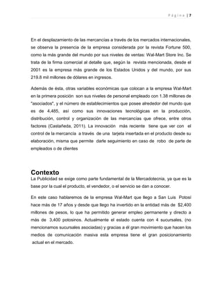 P á g i n a | 7
En el desplazamiento de las mercancías a través de los mercados internacionales,
se observa la presencia de la empresa considerada por la revista Fortune 500,
como la más grande del mundo por sus niveles de ventas: Wal-Mart Store Inc. Se
trata de la firma comercial al detalle que, según la revista mencionada, desde el
2001 es la empresa más grande de los Estados Unidos y del mundo, por sus
219.8 mil millones de dólares en ingresos.
Además de ésta, otras variables económicas que colocan a la empresa Wal-Mart
en la primera posición son sus niveles de personal empleado con 1.38 millones de
"asociados", y el número de establecimientos que posee alrededor del mundo que
es de 4,485, así como sus innovaciones tecnológicas en la producción,
distribución, control y organización de las mercancías que ofrece, entre otros
factores (Castañeda, 2011). La innovación más reciente tiene que ver con el
control de la mercancía a través de una tarjeta insertada en el producto desde su
elaboración, misma que permite darle seguimiento en caso de robo de parte de
empleados o de clientes
Contexto
La Publicidad se exige como parte fundamental de la Mercadotecnia, ya que es la
base por la cual el producto, el vendedor, o el servicio se dan a conocer.
En este caso hablaremos de la empresa Wal-Mart que llego a San Luis Potosí
hace más de 17 años y desde que llego ha invertido en la entidad más de $2,400
millones de pesos, lo que ha permitido generar empleo permanente y directo a
más de 3,400 potosinos. Actualmente el estado cuenta con 4 sucursales, (no
mencionamos sucursales asociadas) y gracias a él gran movimiento que hacen los
medios de comunicación masiva esta empresa tiene el gran posicionamiento
actual en el mercado.
 