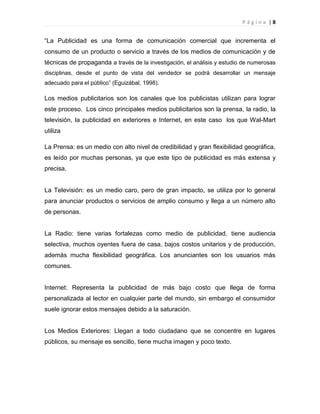 P á g i n a | 8
“La Publicidad es una forma de comunicación comercial que incrementa el
consumo de un producto o servicio a través de los medios de comunicación y de
técnicas de propaganda a través de la investigación, el análisis y estudio de numerosas
disciplinas, desde el punto de vista del vendedor se podrá desarrollar un mensaje
adecuado para el público” (Eguizábal, 1998).
Los medios publicitarios son los canales que los publicistas utilizan para lograr
este proceso. Los cinco principales medios publicitarios son la prensa, la radio, la
televisión, la publicidad en exteriores e Internet, en este caso los que Wal-Mart
utiliza
La Prensa: es un medio con alto nivel de credibilidad y gran flexibilidad geográfica,
es leído por muchas personas, ya que este tipo de publicidad es más extensa y
precisa.
La Televisión: es un medio caro, pero de gran impacto, se utiliza por lo general
para anunciar productos o servicios de amplio consumo y llega a un número alto
de personas.
La Radio: tiene varias fortalezas como medio de publicidad, tiene audiencia
selectiva, muchos oyentes fuera de casa, bajos costos unitarios y de producción,
además mucha flexibilidad geográfica. Los anunciantes son los usuarios más
comunes.
Internet: Representa la publicidad de más bajo costo que llega de forma
personalizada al lector en cualquier parte del mundo, sin embargo el consumidor
suele ignorar estos mensajes debido a la saturación.
Los Medios Exteriores: Llegan a todo ciudadano que se concentre en lugares
públicos, su mensaje es sencillo, tiene mucha imagen y poco texto.
 