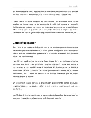 P á g i n a | 9
“La publicidad tiene como objetivo último transmitir información, crear una actitud o
inducir a una acción beneficiosa para el anunciante” (Colley, Russell. 1961).
En este caso la publicidad influye en los consumidores y en la empresa, sobre todo en
aquellas que forman parte de su competencia, la publicidad muestra al consumidor
distintos usos del producto o la imagen que se otorga al consumirlo, por otra parte la gran
influencia que ejerce la publicidad en el consumidor hace que la empresa se interese
fuertemente a la hora de gastar dinero en publicidad o realizar estudios de mercado, etc...
Conceptualización
Para conocer los procesos de la publicidad y los factores que intervienen en este
medio es importante conocer los conceptos que se manejan en esta investigación,
y estas son las herramientas que facilitan la publicidad, la manera más eficaz de
llegar a los consumidores.
La publicidad es el máximo exponente de un tipo de discurso, es la comunicación
en masa, que tiene como propósito transmitir información, crear una actitud o
inducir a una acción benéfica para el anunciante. Es la divulgación de noticias o
anuncios de carácter comercial, para atraer posibles compradores, espectadores,
anunciantes, etc... Como se explica es la técnica comercial que se orienta
inmediatamente al público.
Un consumidor es una persona u organización que demanda bienes o servicios
proporcionados por el productor o el proveedor de bienes o servicios, en este caso
los clientes.
Los Medios de Comunicación son la base mediante la cual se dan a conocer los
productos o servicios que la empresa está dispuesta a vender.
 