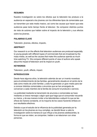 10
RESUMEN
Nuestra investigación es sobre los efectos que la televisión les produce a la
audiencia en especial a los jóvenes con los diferentes tipos de comerciales que
se transmiten por este medio masivo, así como las causas que hacen que esta
audiencia pase tanto tiempo frente al televisor. Se comparan distintos puntos
de vista de autores que hablan sobre el impacto de la televisión y sus efectos
sobre los jóvenes.
PALABRAS CLAVE
Televisión, jóvenes, efectos, impacto.
ABSTRACT
Our research is on the effects that television audiences are produced especially
to young people with different types of commercials that are broadcast by the
mass media, as well as the causes that make this audience spends so much
time watching TV. We compare different points of view of authors who speak
about the impact of television and its impact on youth.
KEYWORDS
Television, youth, effects, impact.
INTRODUCCION
Desde hace algunos años, la televisión además de ser un invento novedoso
para el entretenimiento de las familias, generalmente situada en el centro de la
sala como medio de unión familiar, y esto ha generado un gran medio para dar
a conocer distintos comerciales o anuncios que se han encargado de
convencer a cada miembro de la familia de consumir el producto o servicio.
La publicidad mediante la transmisión de anuncios o comerciales se hace
mediante un breve mensaje o algún spot que haga que el consumidor recuerde
su marca, y de esa manera incitar a los televidentes a adquirir lo que se les
ofrece de manera constante, en la mayoría de los casos haciendo énfasis en
sus resultados efectivos.
Debido a que el estudio de la influencia de la publicidad generada por la
televisión en los jóvenes es muy complejo, se decidió llevar a cabo la
investigación sobre la manera en que influye a los jóvenes adolescentes, la
forma en que se visten, se comportan, hablan o se relacionan con otras
personas.
 