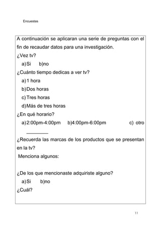 11
Encuestas
A continuación se aplicaran una serie de preguntas con el
fin de recaudar datos para una investigación.
¿Vez tv?
a)Si b)no
¿Cuánto tiempo dedicas a ver tv?
a)1 hora
b)Dos horas
c) Tres horas
d)Más de tres horas
¿En qué horario?
a)2:00pm-4:00pm b)4:00pm-6:00pm c) otro
________
¿Recuerda las marcas de los productos que se presentan
en la tv?
Menciona algunos:
¿De los que mencionaste adquiriste alguno?
a)Si b)no
¿Cuál?
 