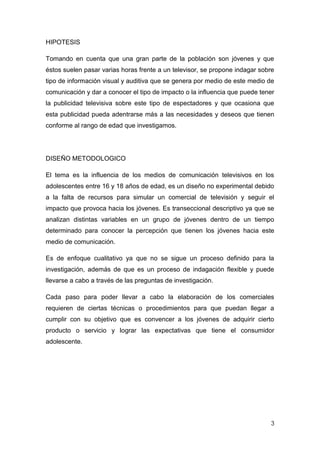 3
HIPOTESIS
Tomando en cuenta que una gran parte de la población son jóvenes y que
éstos suelen pasar varias horas frente a un televisor, se propone indagar sobre
tipo de información visual y auditiva que se genera por medio de este medio de
comunicación y dar a conocer el tipo de impacto o la influencia que puede tener
la publicidad televisiva sobre este tipo de espectadores y que ocasiona que
esta publicidad pueda adentrarse más a las necesidades y deseos que tienen
conforme al rango de edad que investigamos.
DISEÑO METODOLOGICO
El tema es la influencia de los medios de comunicación televisivos en los
adolescentes entre 16 y 18 años de edad, es un diseño no experimental debido
a la falta de recursos para simular un comercial de televisión y seguir el
impacto que provoca hacia los jóvenes. Es transeccional descriptivo ya que se
analizan distintas variables en un grupo de jóvenes dentro de un tiempo
determinado para conocer la percepción que tienen los jóvenes hacia este
medio de comunicación.
Es de enfoque cualitativo ya que no se sigue un proceso definido para la
investigación, además de que es un proceso de indagación flexible y puede
llevarse a cabo a través de las preguntas de investigación.
Cada paso para poder llevar a cabo la elaboración de los comerciales
requieren de ciertas técnicas o procedimientos para que puedan llegar a
cumplir con su objetivo que es convencer a los jóvenes de adquirir cierto
producto o servicio y lograr las expectativas que tiene el consumidor
adolescente.
 