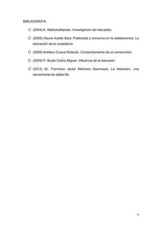 9
BIBLIOGRAFIA
 (2004) K. MalhotraNaresh. Investigación de mercados.
 (2008) Osuna Acedo Sara. Publicidad y consumo en la adolescencia: La
educación de la ciudadanía.
 (2009) Arellano Cueva Rolando. Comportamiento de un consumidor.
 (2009) P. Buela Carlos Miguel. Influencia de la televisión.
 (2012) Dr. Francisco Javier Martínez Dearreaza. La televisión, una
herramienta de doble filo.
 