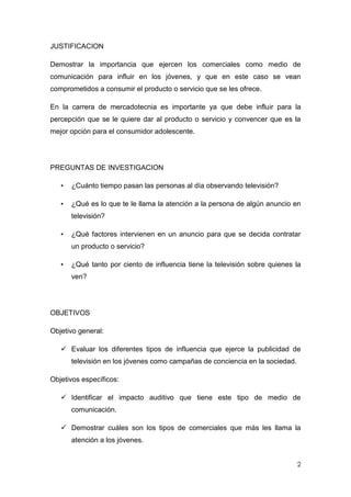 2
JUSTIFICACION
Demostrar la importancia que ejercen los comerciales como medio de
comunicación para influir en los jóvenes, y que en este caso se vean
comprometidos a consumir el producto o servicio que se les ofrece.
En la carrera de mercadotecnia es importante ya que debe influir para la
percepción que se le quiere dar al producto o servicio y convencer que es la
mejor opción para el consumidor adolescente.
PREGUNTAS DE INVESTIGACION
• ¿Cuánto tiempo pasan las personas al día observando televisión?
• ¿Qué es lo que te le llama la atención a la persona de algún anuncio en
televisión?
• ¿Qué factores intervienen en un anuncio para que se decida contratar
un producto o servicio?
• ¿Qué tanto por ciento de influencia tiene la televisión sobre quienes la
ven?
OBJETIVOS
Objetivo general:
 Evaluar los diferentes tipos de influencia que ejerce la publicidad de
televisión en los jóvenes como campañas de conciencia en la sociedad.
Objetivos específicos:
 Identificar el impacto auditivo que tiene este tipo de medio de
comunicación.
 Demostrar cuáles son los tipos de comerciales que más les llama la
atención a los jóvenes.
 