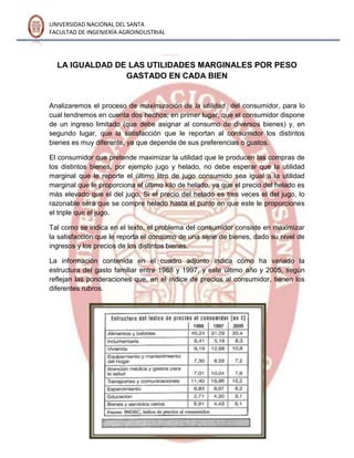 UNIVERSIDAD NACIONAL DEL SANTA
FACULTAD DE INGENIERÍA AGROINDUSTRIAL
LA IGUALDAD DE LAS UTILIDADES MARGINALES POR PESO
GASTADO EN CADA BIEN
Analizaremos el proceso de maximización de la utilidad del consumidor, para lo
cual tendremos en cuenta dos hechos; en primer lugar, que el consumidor dispone
de un ingreso limitado (que debe asignar al consumo de diversos bienes) y, en
segundo lugar, que la satisfacción que le reportan al consumidor los distintos
bienes es muy diferente, ya que depende de sus preferencias o gustos.
El consumidor que pretende maximizar la utilidad que le producen las compras de
los distintos bienes, por ejemplo jugo y helado, no debe esperar que la utilidad
marginal que le reporte el último litro de jugo consumido sea igual a la utilidad
marginal que le proporciona el último kilo de helado, ya que el precio del helado es
más elevado que el del jugo. Si el precio del helado es tres veces el del jugo, lo
razonable será que se compre helado hasta el punto en que este le proporciones
el triple que el jugo.
Tal como se indica en el texto, el problema del consumidor consiste en maximizar
la satisfacción que le reporta el consumo de una serie de bienes, dado su nivel de
ingresos y los precios de los distintos bienes.
La información contenida en el cuadro adjunto indica cómo ha variado la
estructura del gasto familiar entre 1988 y 1997, y este último año y 2005, según
reflejan las ponderaciones que, en el índice de precios al consumidor, tienen los
diferentes rubros.
 