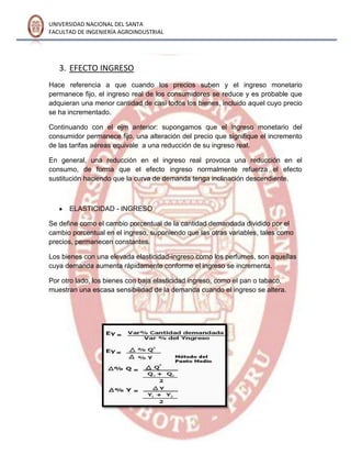 UNIVERSIDAD NACIONAL DEL SANTA
FACULTAD DE INGENIERÍA AGROINDUSTRIAL
3. EFECTO INGRESO
Hace referencia a que cuando los precios suben y el ingreso monetario
permanece fijo, el ingreso real de los consumidores se reduce y es probable que
adquieran una menor cantidad de casi todos los bienes, incluido aquel cuyo precio
se ha incrementado.
Continuando con el ejm anterior: supongamos que el ingreso monetario del
consumidor permanece fijo, una alteración del precio que signifique el incremento
de las tarifas aéreas equivale a una reducción de su ingreso real.
En general, una reducción en el ingreso real provoca una reducción en el
consumo, de forma que el efecto ingreso normalmente refuerza el efecto
sustitución haciendo que la curva de demanda tenga inclinación descendiente.
ELASTICIDAD - INGRESO
Se define como el cambio porcentual de la cantidad demandada dividido por el
cambio porcentual en el ingreso, suponiendo que las otras variables, tales como
precios, permanecen constantes.
Los bienes con una elevada elasticidad-ingreso como los perfumes, son aquellas
cuya demanda aumenta rápidamente conforme el ingreso se incrementa.
Por otro lado, los bienes con baja elasticidad ingreso, como el pan o tabaco,
muestran una escasa sensibilidad de la demanda cuando el ingreso se altera.
 