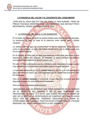 UNIVERSIDAD NACIONAL DEL SANTA
FACULTAD DE INGENIERÍA AGROINDUSTRIAL
LA PARADOJA DEL VALOR Y EL EXCEDENTE DEL CONSUMIDOR
¿POR QUE EL AGUA QUE ES TAN UTIL PARA LA VIDA HUMANA, TIENE UN
PRECIO TAN BAJO, MIENTRAS QUE LOS DIAMANTES, QUE SON MUY POCO
NECESARIOS, TIENEN UN PRECIO TAN ALTO?
1. LA PARADOJA DEL AGUA Y LOS DIAMANTES
El concepto de utilidad marginal se puede emplear para aclararnos esta paradoja.
La resolución de esta, se basa en la distinción entre utilidad total y utilidad
marginal.
La utilidad total del agua es mucho mayor al de los diamantes. Pero el precio
como se ha señalado, no esta relacionado directamente con la utilidad total, sino
con la utilidad marginal.
En el margen, el último litro de agua que bebemos o utilizamos para lavar el auto
reporta una utilidad muy reducida. Sin embargo, el último diamante que compra
una persona generalmente le genera satisfacción.
Por ello, no debe extrañarnos que los individuos estén dispuestos a pagar precios
mas elevados por los diamantes adicionales que por el agua adicional.
Lo que debe destacarse es que la unidad total que reporta a un individuo toda el
agua que utiliza es mayor, con toda seguridad, que la utilidad total que le reportan
los diamantes.
Pero es la utilidad marginal y no la total, la que determina el precio que está
dispuesto a pagar los consumidores por los bienes.
Para confirmar lo señalado anteriormente:
“IMAGINEMOS QUE UN INDIVIDUO QUE TIENE DIAMANTES SE HA PERDIDO
EN EL DESIERTO DEL SAHARA Y SE LE HAN TERMINADO LAS
PROVISIONES DE AGUA. SI A ESTE, QUE CORRE PELIGRO DE MORIR DE
SED, SE LE OFRECE LA OPORTUNIDAD DE COMPRAR UN LITRO DE AGUA
CIELO POR UN DIAMANTE, PODEMOS ASEGURAR QUE HARIA EL
INTERCAMBIO SIN DUDARLO, PUES EN ESTAS CONDICONES LA UTILIDAD
MARGINAL DEL AGUA SERIA MAYOR A LA DEL DIAMANTE”.
 