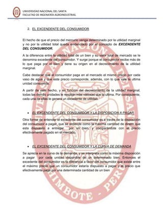 UNIVERSIDAD NACIONAL DEL SANTA
FACULTAD DE INGENIERÍA AGROINDUSTRIAL
2. EL EXCENDENTE DEL CONSUMIDOR
El hecho de que el precio del mercurio venga determinado por la utilidad marginal
y no por la utilidad total queda evidenciado por el concepto de EXCENDENTE
DEL CONSUMIDOR.
A la diferencia entre la utilidad total de un bien y su valor total de mercado se le
denomina excedente del consumidor. Y surge porque el consumidor recibe más de
lo que paga por el bien y tiene su origen en el decrecimiento de la utilidad
marginal.
Cabe destacar que el consumidor paga en el mercado el mismo precio por cada
vaso de agua y que este precio corresponde, además, con lo que vale la ultima
unidad consumida.
A partir de este hecho, y en función del decrecimiento de la utilidad marginal,
todas las demás unidades le resultan más valiosas que la ultima. Por consiguiente,
cada una de ellas le genera un excedente de utilidad.
EL EXCENDENTE DEL CONSUMIDOR Y LA DISPOSICION A PAGAR
Otra forma de entender el excedente del consumidor es a través de la disposición
del consumidor a pagar, que se entiende como la máxima cantidad de dinero que
esta dispuesto a entregar por un bien, y comparándola con el precio
efectivamente pagado en el mercado.
EL EXCENDENTE DEL CONSUMIDOR Y LA CURVA DE DEMANDA
Se aprecia en la curva de la demanda, y se interpreta como la máxima disposición
a pagar por cada unidad disponible de un determinado bien. Entonces el
excedente del consumidor es la diferencia a favor del consumidor que existe entre
el máximo precio que un consumidor estaría dispuesto a pagar y el precio que
efectivamente paga por una determinada cantidad de un bien
 