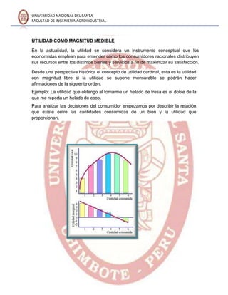 UNIVERSIDAD NACIONAL DEL SANTA
FACULTAD DE INGENIERÍA AGROINDUSTRIAL
UTILIDAD COMO MAGNITUD MEDIBLE
En la actualidad, la utilidad se considera un instrumento conceptual que los
economistas emplean para entender cómo los consumidores racionales distribuyen
sus recursos entre los distintos bienes y servicios a fin de maximizar su satisfacción.
Desde una perspectiva histórica el concepto de utilidad cardinal, esta es la utilidad
con magnitud libre si la utilidad se supone mensurable se podrán hacer
afirmaciones de la siguiente orden.
Ejemplo: La utilidad que obtengo al tomarme un helado de fresa es el doble de la
que me reporta un helado de coco.
Para analizar las decisiones del consumidor empezamos por describir la relación
que existe entre las cantidades consumidas de un bien y la utilidad que
proporcionan.
 