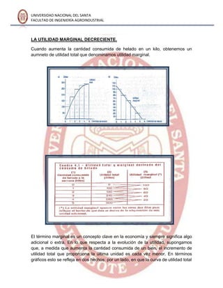 UNIVERSIDAD NACIONAL DEL SANTA
FACULTAD DE INGENIERÍA AGROINDUSTRIAL
LA UTILIDAD MARGINAL DECRECIENTE.
Cuando aumenta la cantidad consumida de helado en un kilo, obtenemos un
aumneto de utilidad total que denominamos utilidad marginal.
El término marginal es un concepto clave en la economía y siempre significa algo
adicional o extra. En lo que respecta a la evolución de la utilidad, supongamos
que, a medida que aumenta la cantidad consumida de un bien, el incremento de
utilidad total que proporciona la última unidad es cada vez menor. En términos
gráficos esto se refleja en dos hechos: por un lado, en que la curva de utilidad total
 
