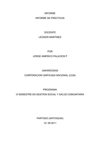 INFORME
INFORME DE PRÁCTICAS
DOCENTE
LEONOR MARTINEZ
POR
JORGE AMERICO PALACIOS P
UNIVERCIDAD
CORPORACION UNIFICADA NACIONAL (CUN)
PROGRAMA
VI SEMESTRE EN GESTION SOCIAL Y SALUD COMUNITARIA
PARTADO (ANTIOQUIA)
12- 06-2011
 