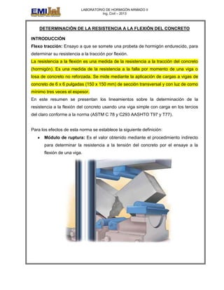 LABORATORIO DE HORMIGÓN ARMADO II
Ing. Civil – 2013
DETERMINACIÓN DE LA RESISTENCIA A LA FLEXIÓN DEL CONCRETO
INTRODUCCIÓN
Flexo tracción: Ensayo a que se somete una probeta de hormigón endurecido, para
determinar su resistencia a la tracción por flexión.
La resistencia a la flexión es una medida de la resistencia a la tracción del concreto
(hormigón). Es una medida de la resistencia a la falla por momento de una viga o
losa de concreto no reforzada. Se mide mediante la aplicación de cargas a vigas de
concreto de 6 x 6 pulgadas (150 x 150 mm) de sección transversal y con luz de como
mínimo tres veces el espesor.
En este resumen se presentan los lineamientos sobre la determinación de la
resistencia a la flexión del concreto usando una viga simple con carga en los tercios
del claro conforme a la norma (ASTM C 78 y C293 AASHTO T97 y T77).
Para los efectos de esta norma se establece la siguiente definición:
Módulo de ruptura: Es el valor obtenido mediante el procedimiento indirecto
para determinar la resistencia a la tensión del concreto por el ensaye a la
flexión de una viga.
 