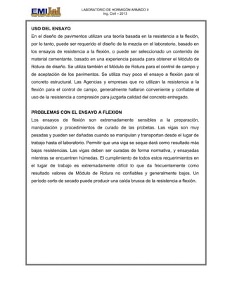 LABORATORIO DE HORMIGÓN ARMADO II
Ing. Civil – 2013
USO DEL ENSAYO
En el diseño de pavimentos utilizan una teoría basada en la resistencia a la flexión,
por lo tanto, puede ser requerido el diseño de la mezcla en el laboratorio, basado en
los ensayos de resistencia a la flexión, o puede ser seleccionado un contenido de
material cementante, basado en una experiencia pasada para obtener el Módulo de
Rotura de diseño. Se utiliza también el Módulo de Rotura para el control de campo y
de aceptación de los pavimentos. Se utiliza muy poco el ensayo a flexión para el
concreto estructural. Las Agencias y empresas que no utilizan la resistencia a la
flexión para el control de campo, generalmente hallaron conveniente y confiable el
uso de la resistencia a compresión para juzgarla calidad del concreto entregado.
PROBLEMAS CON EL ENSAYO A FLEXION
Los ensayos de flexión son extremadamente sensibles a la preparación,
manipulación y procedimientos de curado de las probetas. Las vigas son muy
pesadas y pueden ser dañadas cuando se manipulan y transportan desde el lugar de
trabajo hasta el laboratorio. Permitir que una viga se seque dará como resultado más
bajas resistencias. Las vigas deben ser curadas de forma normativa, y ensayadas
mientras se encuentren húmedas. El cumplimiento de todos estos requerimientos en
el lugar de trabajo es extremadamente difícil lo que da frecuentemente como
resultado valores de Módulo de Rotura no confiables y generalmente bajos. Un
período corto de secado puede producir una caída brusca de la resistencia a flexión.
 