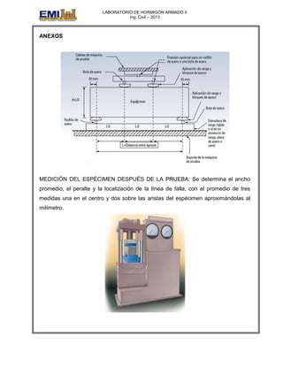 LABORATORIO DE HORMIGÓN ARMADO II
Ing. Civil – 2013
ANEXOS
MEDICIÓN DEL ESPÉCIMEN DESPUÉS DE LA PRUEBA: Se determina el ancho
promedio, el peralte y la localización de la línea de falla, con el promedio de tres
medidas una en el centro y dos sobre las aristas del espécimen aproximándolas al
milímetro.
 