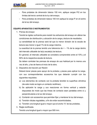 LABORATORIO DE HORMIGÓN ARMADO II
Ing. Civil – 2013
- Para probetas de dimensión básica 150 mm, aplique cargas P/2 en los
límites del tercio central de la luz del ensayo.
- Para probetas de dimensión básica 100 mm aplique la carga P en el centro
de la luz del ensayo.
EQUIPO APARATOS E INSTRUMENTOS
1. Prensa de ensayo
Tendrá la rigidez suficiente para resistir los esfuerzos del ensayo sin alterar las
condiciones de distribución y ubicación de la carga y lectura de resultados.
La sensibilidad de la prensa será tal que la menor división de la escala de
lectura sea menor o igual 1% de la carga máxima.
La exactitud de la prensa tendrá una tolerancia de + - 1% de la carga dentro
del intervalo utilizable de la(s) escala(s) de lectura.
En general, el intervalo utilizable se considera comprendido entre el 10% y el
90% de la respectiva escala de lectura.
Se deben contratar las prensas de ensayo de uso habitual por lo menos una
vez al año, y las de faena al inicio de la obra.
2. Dispositivo de tracción por flexión
Deberá tener piezas para apoyo de la probeta y piezas para aplicar la carga,
con sus correspondientes accesorios los que deberán cumplir con los
siguientes requisitos:
a) Los elementos de contacto con la probeta tendrán la superficie cilíndrica
(de este modo se logra un contacto rectilíneo).
b) Se aplicarán la carga y sus reacciones en forma vertical y estarán
dispuestas de modo que las líneas de contacto sean paralelas entre sí y
perpendiculares a la luz del ensayo.
c) Contarán con accesorios que permitan fijar y mantener la luz del ensayo.
d) Tendrán rótulas regulables, a fin de evitar excentricidades.
e) Tendrán una longitud igual o mayor que el ancho “b” de las probetas.
3. Regla rectificada.
Tendrá una longitud igual o mayor que 500 mm.
 