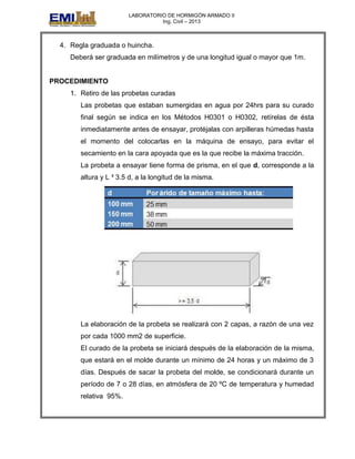 LABORATORIO DE HORMIGÓN ARMADO II
Ing. Civil – 2013
4. Regla graduada o huincha.
Deberá ser graduada en milímetros y de una longitud igual o mayor que 1m.
PROCEDIMIENTO
1. Retiro de las probetas curadas
Las probetas que estaban sumergidas en agua por 24hrs para su curado
final según se indica en los Métodos H0301 o H0302, retírelas de ésta
inmediatamente antes de ensayar, protéjalas con arpilleras húmedas hasta
el momento del colocarlas en la máquina de ensayo, para evitar el
secamiento en la cara apoyada que es la que recibe la máxima tracción.
La probeta a ensayar tiene forma de prisma, en el que d, corresponde a la
altura y L ³ 3.5 d, a la longitud de la misma.
La elaboración de la probeta se realizará con 2 capas, a razón de una vez
por cada 1000 mm2 de superficie.
El curado de la probeta se iniciará después de la elaboración de la misma,
que estará en el molde durante un mínimo de 24 horas y un máximo de 3
días. Después de sacar la probeta del molde, se condicionará durante un
período de 7 o 28 días, en atmósfera de 20 ºC de temperatura y humedad
relativa 95%.
 
