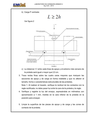 LABORATORIO DE HORMIGÓN ARMADO II
Ing. Civil – 2013
b) Carga P centrada:
Ver figura 2
c) La distancia “x” entre cada línea de apoyo y el extremo más cercano de
la probeta será igual o mayor que 2,5 cm.
3. Trace rectas finas sobre las cuatro caras mayores que marquen las
secciones de apoyo y de carga en forma indeleble y que no alteren el
tamaño, forma o características estructurales de las probetas.
Nota 1: Al realizar el trazado, verifique la rectitud de los contactos con la
regla rectificada; no debe pasar luz entre la cara de la probeta y la regla.
4. Verifique y registre la luz del ensayo, expresándola en milímetros con
aproximación a 1 mm, medida en la cara inferior de la probeta en la
posición para ensayar.
5. Limpie la superficie de las piezas de apoyo y de carga y las zonas de
contacto de la probeta.
 