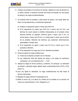LABORATORIO DE HORMIGÓN ARMADO II
Ing. Civil – 2013
6. Coloque la probeta en la prensa de ensayo, dejando la cara de llenado en
un plano vertical, y haciendo coincidir las líneas de trazado con las piezas
de apoyo y de carga correspondientes.
7. El contacto entre la probeta y cada pieza de apoyo o de carga debe ser
total, con las tolerancias y condiciones siguientes:
a) Acepte un separación igual o menor que 0,05 mm.
b) Si la separación es mayor que 0,05 mm y menor que 0,5 mm, use
láminas de cuero natural o sintético interpuestas en el contacto. Esas
láminas tendrán un espesor uniforme igual o mayor que 5 mm, un
ancho igual o mayor que 25 mm y un largo igual o mayor que el ancho
de la probeta. Deseche las láminas que presenten deformaciones
apreciables a simple vista.
c) Si la separación es igual o mayor que 0,5 mm y menor que 2 mm,
proceda a refrentar.
d) Si la separación es mayor que 2 mm, deseche la probeta.
8. Antes de aplicar la carga verifique que:
a) Todos los contactos cumplen con lo indicado.
b) Las distancias entre las piezas de apoyo y de carga se mantienen
constantes, con una tolerancia de + - 1 mm.
9. Aplique la carga en forma continua y uniforme, sin choques. La velocidad
de tensión, calculada según deberá estar comprendida entre 0,015 y 0,02
N/mm2
/s.
10.Una vez fijada la velocidad, no haga modificaciones de ella hasta el
término del ensayo.
11.Registre la carga máxima P expresada en N.
12.Mida el ancho (b) y la altura (h) medios de la probeta en la sección de
rotura con aproximación a 1mm. Registre b y h.
 